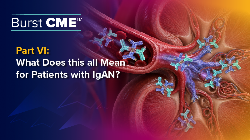Burst CME™ Part VI: What Does this all Mean for Patients with IgAN?