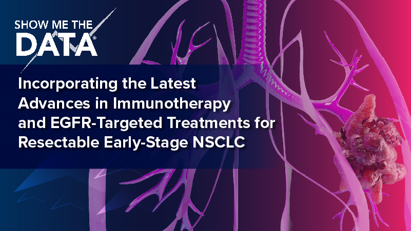 Show Me the Data™: Incorporating the Latest Advances in Immunotherapy and EGFR-Targeted Treatments for Resectable, Early-Stage NSCLC